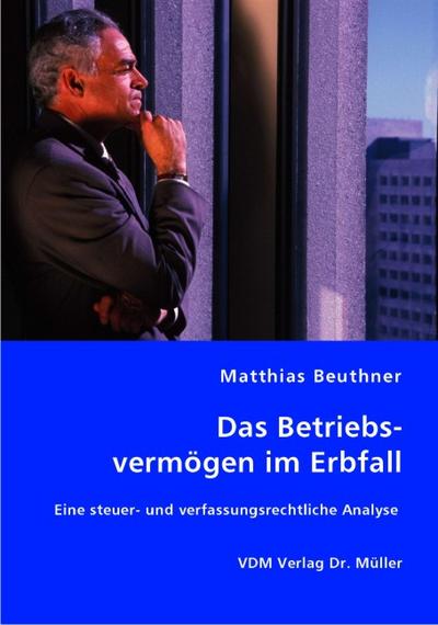 Das Betriebsvermögen im Erbfall: Eine steuer- und verfassungsrechtliche Analyse : Eine steuer- und verfassungsrechtliche Analyse - Matthias Beuthner