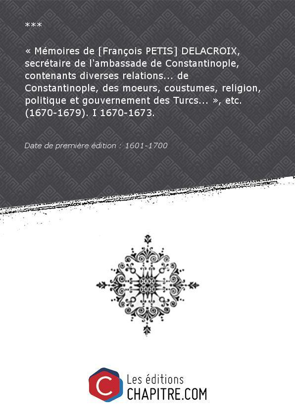 Mémoires de [François PETIS] DELACROIX, secrétaire de l'ambassade de Constantinople, contenants diverses relations. de Constantinople, des moeurs, coustumes, religion, politique et gouvernement des Turcs. », etc. (1670-1679). I 1670-1673. [édition 1601-1700]