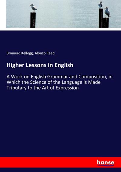 Higher Lessons in English : A Work on English Grammar and Composition, in Which the Science of the Language is Made Tributary to the Art of Expression - Brainerd Kellogg