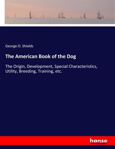 The American Book of the Dog : The Origin, Development, Special Characteristics, Utility, Breeding, Training, etc. - George O. Shields