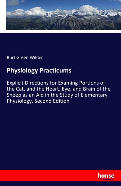 Physiology Practicums : Explicit Directions for Examing Portions of the Cat, and the Heart, Eye, and Brain of the Sheep as an Aid in the Study of Elementary Physiology. Second Edition - Burt Green Wilder