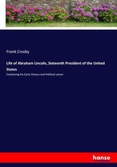 Life of Abraham Lincoln, Sixteenth President of the United States : Containing his Early History and Political career - Frank Crosby