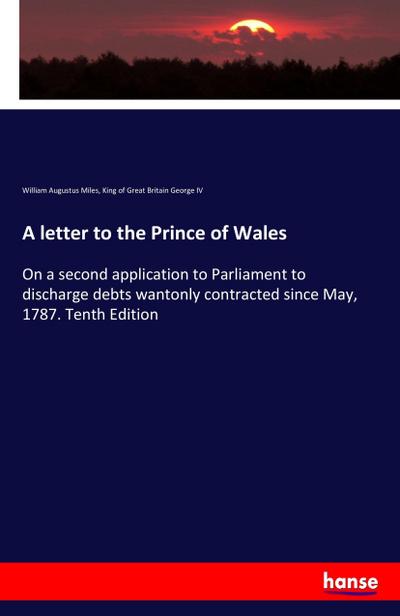 A letter to the Prince of Wales : On a second application to Parliament to discharge debts wantonly contracted since May, 1787. Tenth Edition - William Augustus Miles