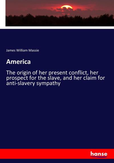 America : The origin of her present conflict, her prospect for the slave, and her claim for anti-slavery sympathy - James William Massie