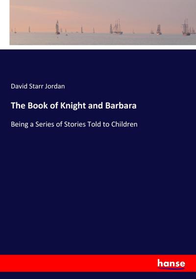 The Book of Knight and Barbara : Being a Series of Stories Told to Children - David Starr Jordan
