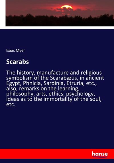 Scarabs : The history, manufacture and religious symbolism of the Scarabæus, in ancient Egypt, Phnicia, Sardinia, Etruria, etc., also, remarks on the learning, philosophy, arts, ethics, psychology, ideas as to the immortality of the soul, etc. - Isaac Myer