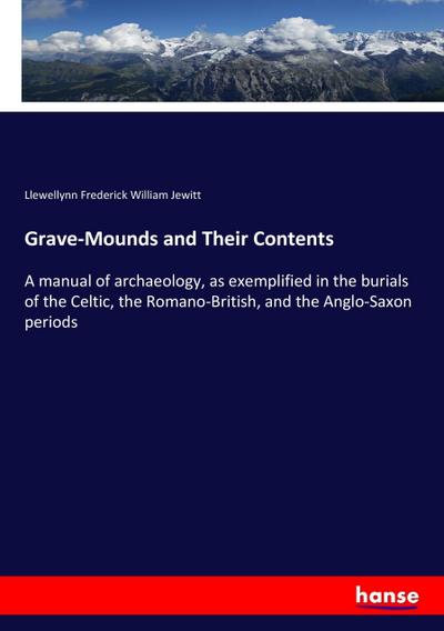 Grave-Mounds and Their Contents : A manual of archaeology, as exemplified in the burials of the Celtic, the Romano-British, and the Anglo-Saxon periods - Llewellynn Frederick William Jewitt