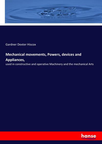 Mechanical movements, Powers, devices and Appliances : used in constructive and operative Machinery and the mechanical Arts - Gardner Dexter Hiscox