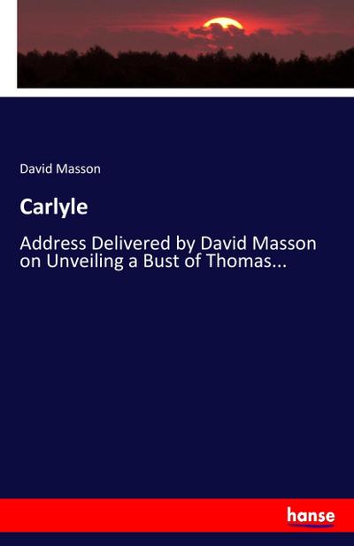 Carlyle : Address Delivered by David Masson on Unveiling a Bust of Thomas. - David Masson