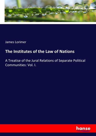 The Institutes of the Law of Nations : A Treatise of the Jural Relations of Separate Political Communities: Vol. I. - James Lorimer