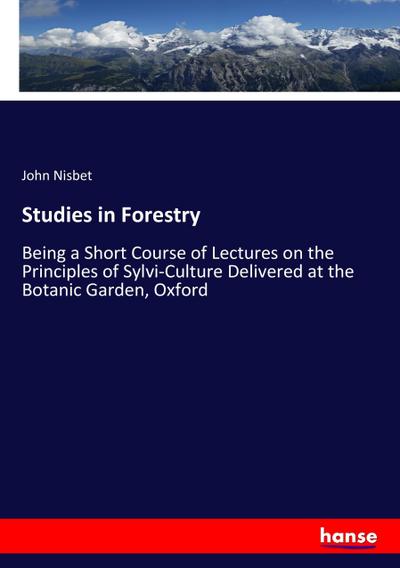 Studies in Forestry : Being a Short Course of Lectures on the Principles of Sylvi-Culture Delivered at the Botanic Garden, Oxford - John Nisbet