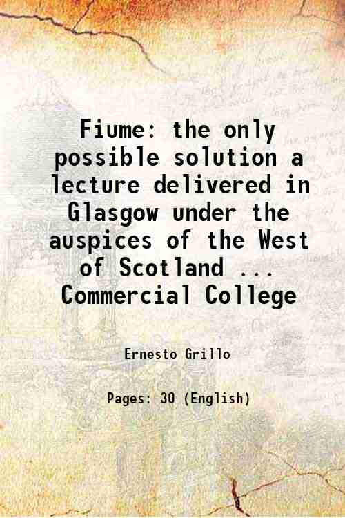 Fiume the only possible solution a lecture delivered in Glasgow under the auspices of the West of Scotland . Commercial College 1919 - Ernesto Grillo