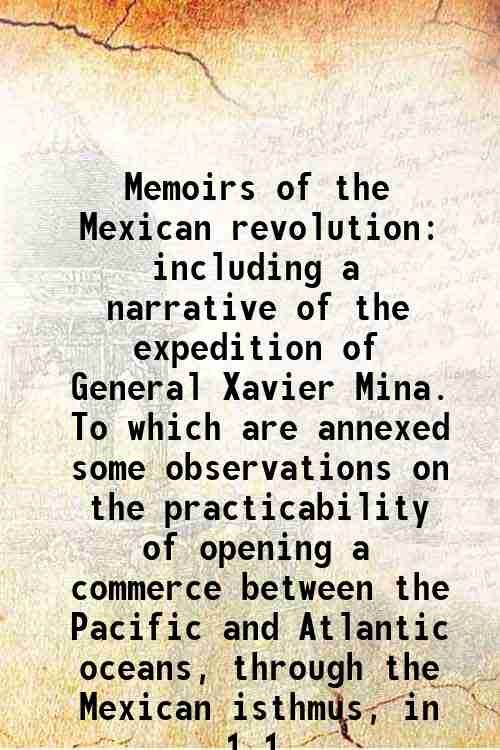 Memoirs of the Mexican revolution including a narrative of the expedition of General Xavier Mina. To which are annexed some observations on the practicability of opening a commerce between the Pacific and Atlantic oceans, through the Mexican isthmus, in Volume 1 1821 - Robinson, William Davis