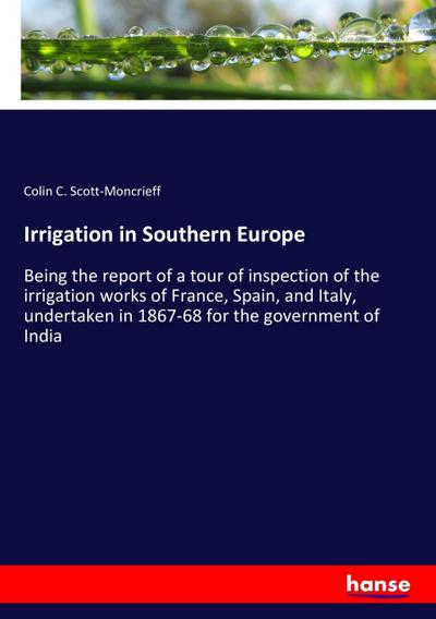 Irrigation in Southern Europe : Being the report of a tour of inspection of the irrigation works of France, Spain, and Italy, undertaken in 1867-68 for the government of India - Colin C. Scott-Moncrieff