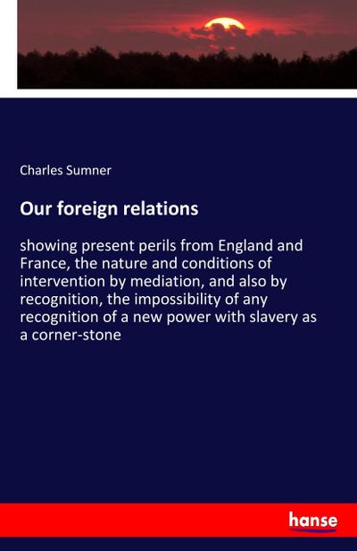 Our foreign relations : showing present perils from England and France, the nature and conditions of intervention by mediation, and also by recognition, the impossibility of any recognition of a new power with slavery as a corner-stone - Charles Sumner