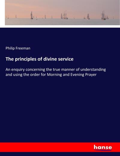 The principles of divine service : An enquiry concerning the true manner of understanding and using the order for Morning and Evening Prayer - Philip Freeman