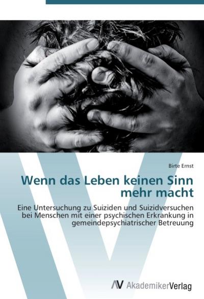 Wenn das Leben keinen Sinn mehr macht : Eine Untersuchung zu Suiziden und Suizidversuchen bei Menschen mit einer psychischen Erkrankung in gemeindepsychiatrischer Betreuung - Birte Ernst
