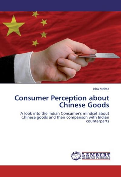 Consumer Perception about Chinese Goods : A look into the Indian Consumer's mindset about Chinese goods and their comparison with Indian counterparts - Isha Mehta