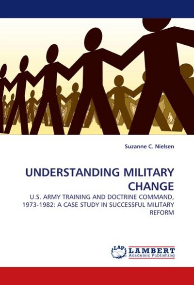UNDERSTANDING MILITARY CHANGE : U.S. ARMY TRAINING AND DOCTRINE COMMAND, 1973-1982: A CASE STUDY IN SUCCESSFUL MILITARY REFORM - Suzanne C. Nielsen