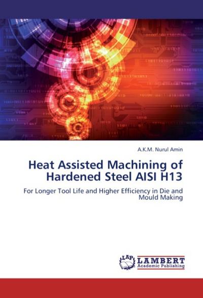 Heat Assisted Machining of Hardened Steel AISI H13 : For Longer Tool Life and Higher Efficiency in Die and Mould Making - A.K.M. Nurul Amin