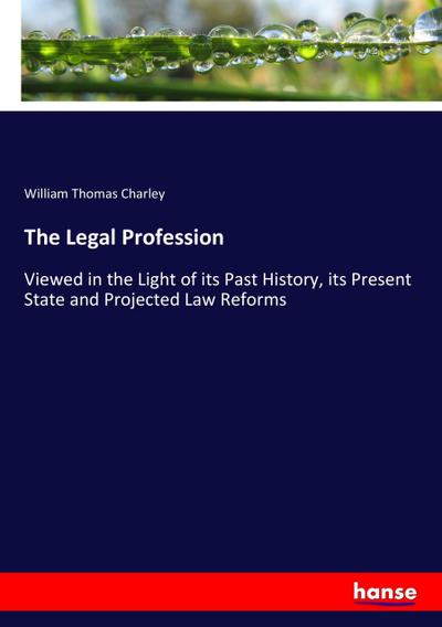 The Legal Profession : Viewed in the Light of its Past History, its Present State and Projected Law Reforms - William Thomas Charley