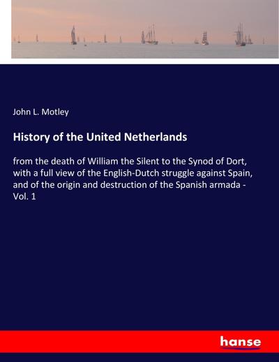 History of the United Netherlands : from the death of William the Silent to the Synod of Dort, with a full view of the English-Dutch struggle against Spain, and of the origin and destruction of the Spanish armada - Vol. 1 - John L. Motley