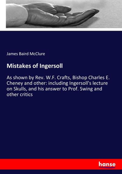 Mistakes of Ingersoll : As shown by Rev. W.F. Crafts, Bishop Charles E. Cheney and other: including Ingersoll's lecture on Skulls, and his answer to Prof. Swing and other critics - James Baird Mcclure