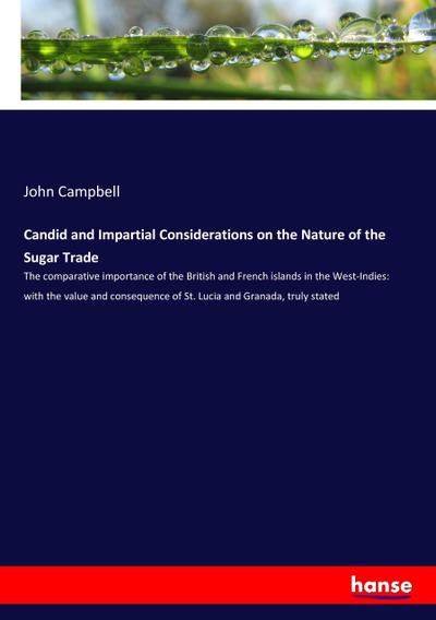 Candid and Impartial Considerations on the Nature of the Sugar Trade : The comparative importance of the British and French islands in the West-Indies: with the value and consequence of St. Lucia and Granada, truly stated - John Campbell