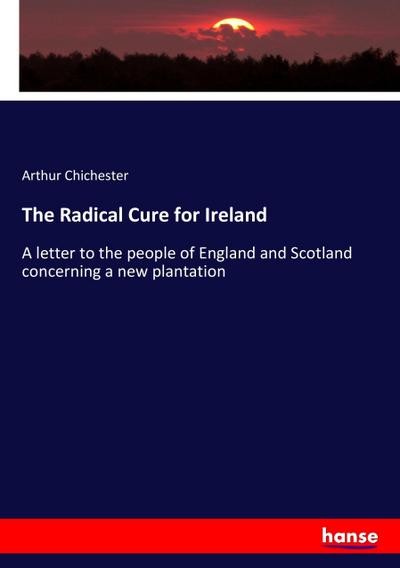The Radical Cure for Ireland : A letter to the people of England and Scotland concerning a new plantation - Arthur Chichester