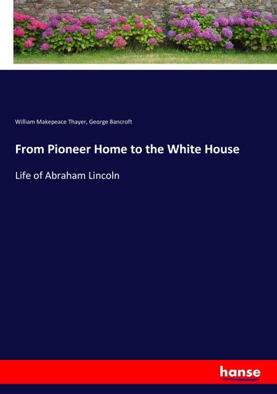 From Pioneer Home to the White House : Life of Abraham Lincoln - William Makepeace Thayer