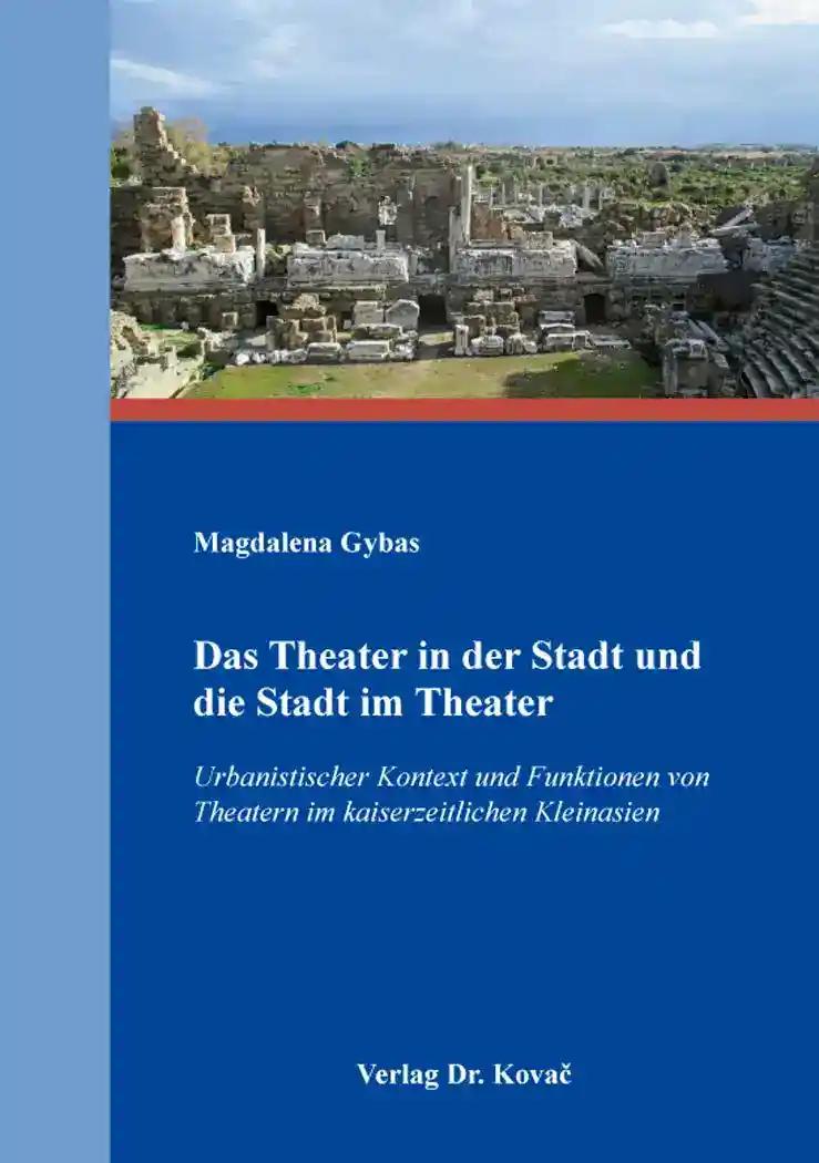 Das Theater in der Stadt und die Stadt im Theater, Urbanistischer Kontext und Funktionen von Theatern im kaiserzeitlichen Kleinasien - Magdalena Gybas
