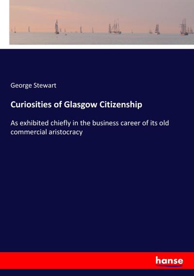 Curiosities of Glasgow Citizenship : As exhibited chiefly in the business career of its old commercial aristocracy - George Stewart