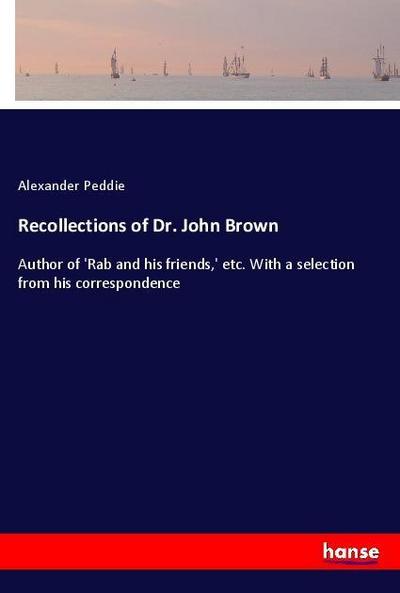 Recollections of Dr. John Brown : Author of 'Rab and his friends,' etc. With a selection from his correspondence - Alexander Peddie