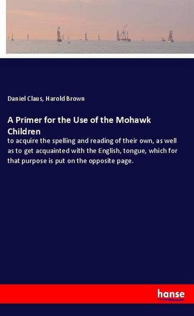 A Primer for the Use of the Mohawk Children : to acquire the spelling and reading of their own, as well as to get acquainted with the English, tongue, which for that purpose is put on the opposite page. - Daniel Claus
