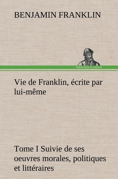 Vie de Franklin, écrite par lui-même - Tome I Suivie de ses oeuvres morales, politiques et littéraires - Benjamin Franklin