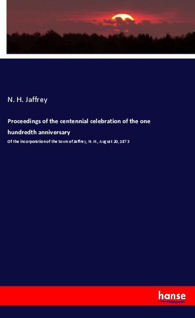 Proceedings of the centennial celebration of the one hundredth anniversary : Of the incorporation of the town of Jaffrey, N. H., August 20, 1873 - N. H. Jaffrey