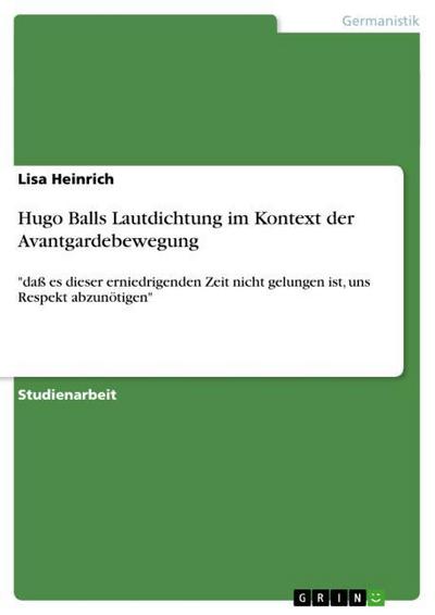 Hugo Balls Lautdichtung im Kontext der Avantgardebewegung: daß es dieser erniedrigenden Zeit nicht gelungen ist, uns Respekt abzunötigen : 'daß es dieser erniedrigenden Zeit nicht gelungen ist, uns Respekt abzunötigen', Studienarbeit, Akademische Schriftenreihe V195440 - Lisa Heinrich