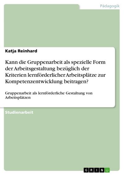 Kann die Gruppenarbeit als spezielle Form der Arbeitsgestaltung bezüglich der Kriterien lernförderlicher Arbeitsplätze zur Kompetenzentwicklung beitragen? : Gruppenarbeit als lernförderliche Gestaltung von Arbeitsplätzen - Katja Reinhard