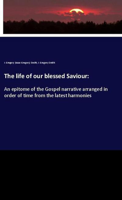 The life of our blessed Saviour: : An epitome of the Gospel narrative arranged in order of time from the latest harmonies - I. Gregory (Isaac Gregory) Smith