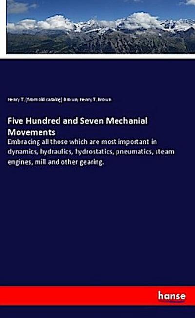 Five Hundred and Seven Mechanial Movements : Embracing all those which are most important in dynamics, hydraulics, hydrostatics, pneumatics, steam engines, mill and other gearing. - Henry T. [From Old Catalog] Brown