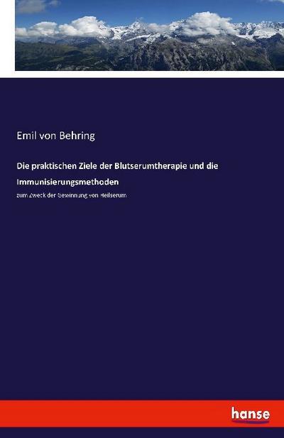 Die praktischen Ziele der Blutserumtherapie und die Immunisierungsmethoden : zum Zweck der Gewinnung von Heilserum - Emil Von Behring