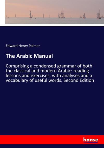 The Arabic Manual : Comprising a condensed grammar of both the classical and modern Arabic: reading lessons and exercises, with analyses and a vocabulary of useful words. Second Edition - Edward Henry Palmer