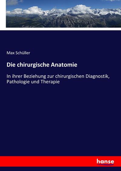 Die chirurgische Anatomie : In ihrer Beziehung zur chirurgischen Diagnostik, Pathologie und Therapie - Max Schüller