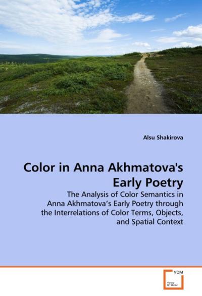 Color in Anna Akhmatova's Early Poetry : The Analysis of Color Semantics in Anna Akhmatova s Early Poetry through the Interrelations of Color Terms, Objects, and Spatial Context - Alsu Shakirova