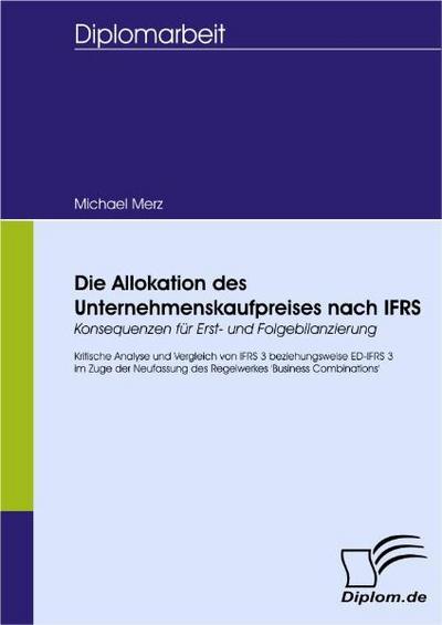 Die Allokation des Unternehmenskaufpreises nach IFRS - Konsequenzen für Erst- und Folgebilanzierung : Kritische Analyse und Vergleich von IFRS 3 bzw. ED-IFRS 3 im Zuge der Neufassung des Regelwerkes 'Business Combinations' - Michael Merz