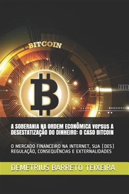 A Soberania Na Ordem Econômica Versus a Desestatização Do Dinheiro: O Caso Bitcoin: O Mercado Financeiro Na Internet, Sua (Des) Regulação, Consequênci - Barreto Teixeira, Demetrius