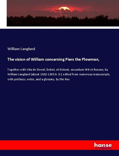 The vision of William concerning Piers the Plowman : Together with Vita de Dowel, Dobet, et Dobest, secundum Wit et Resoun, by William Langland (about 1362-1393 A. D.) edited from numerous manuscripts, with prefaces, notes, and a glossary, by the Rev. - William Langland