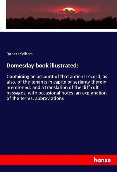 Domesday book illustrated: : Containing an account of that antient record; as also, of the tenants in capite or serjanty therein mentioned: and a translation of the difficult passages, with occasional notes; an explanation of the terms, abbreviations - Robert Kelham