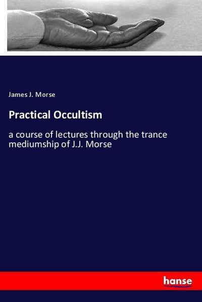 Practical Occultism : a course of lectures through the trance mediumship of J.J. Morse - James J. Morse