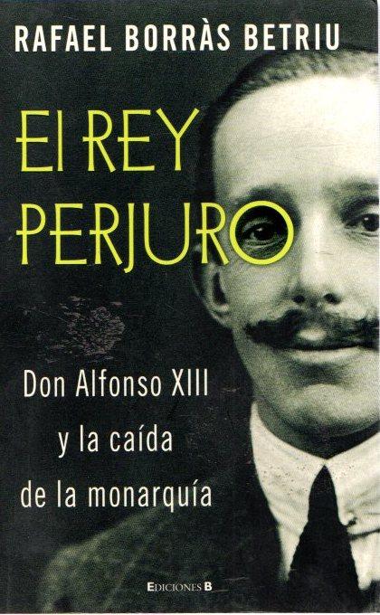 El rey perjuro. Don Alfonso XIII y la caída de la monarquía . - Borrás Betriu, Rafael